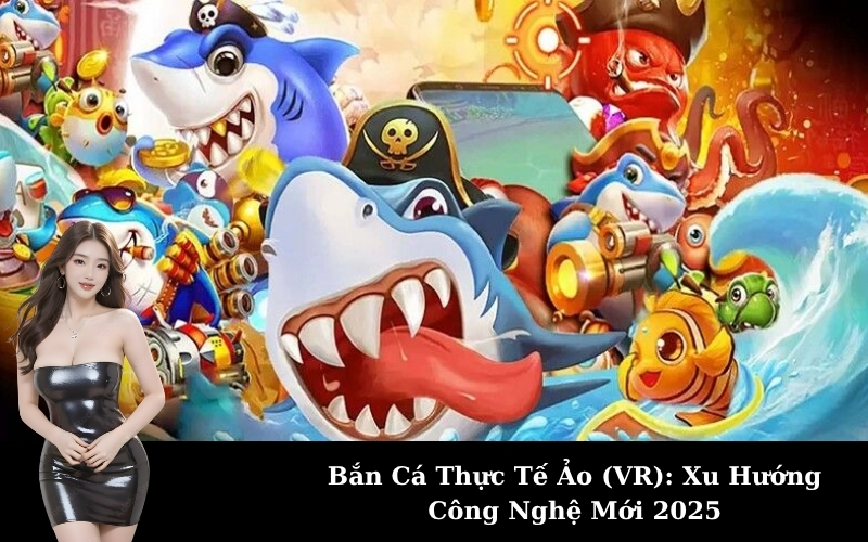 Bắn Cá Thực Tế Ảo (VR): Xu Hướng Công Nghệ Mới 2025