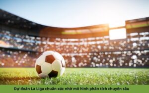 Dự đoán La Liga chuẩn xác nhờ mô hình phân tích chuyên sâu