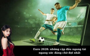 Euro 2028: những cặp đấu ngang tài ngang sức đáng chờ đợi nhất